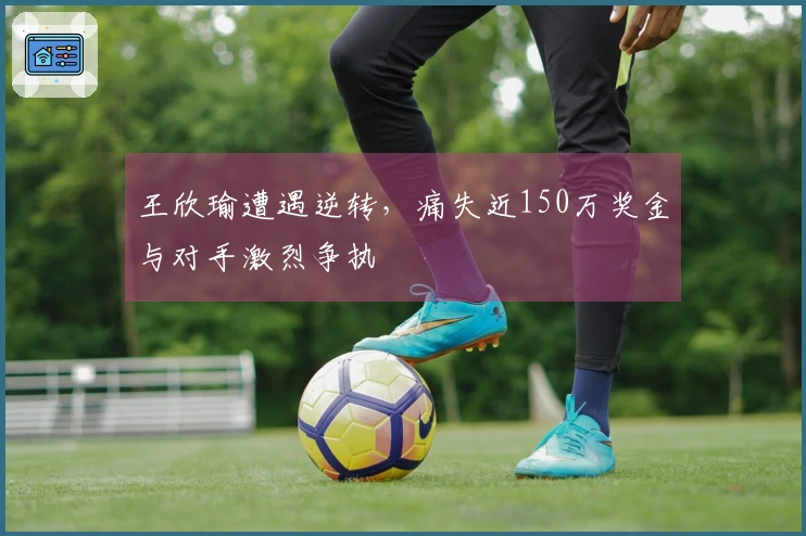 王欣瑜遭遇逆转，痛失近150万奖金与对手激烈争执